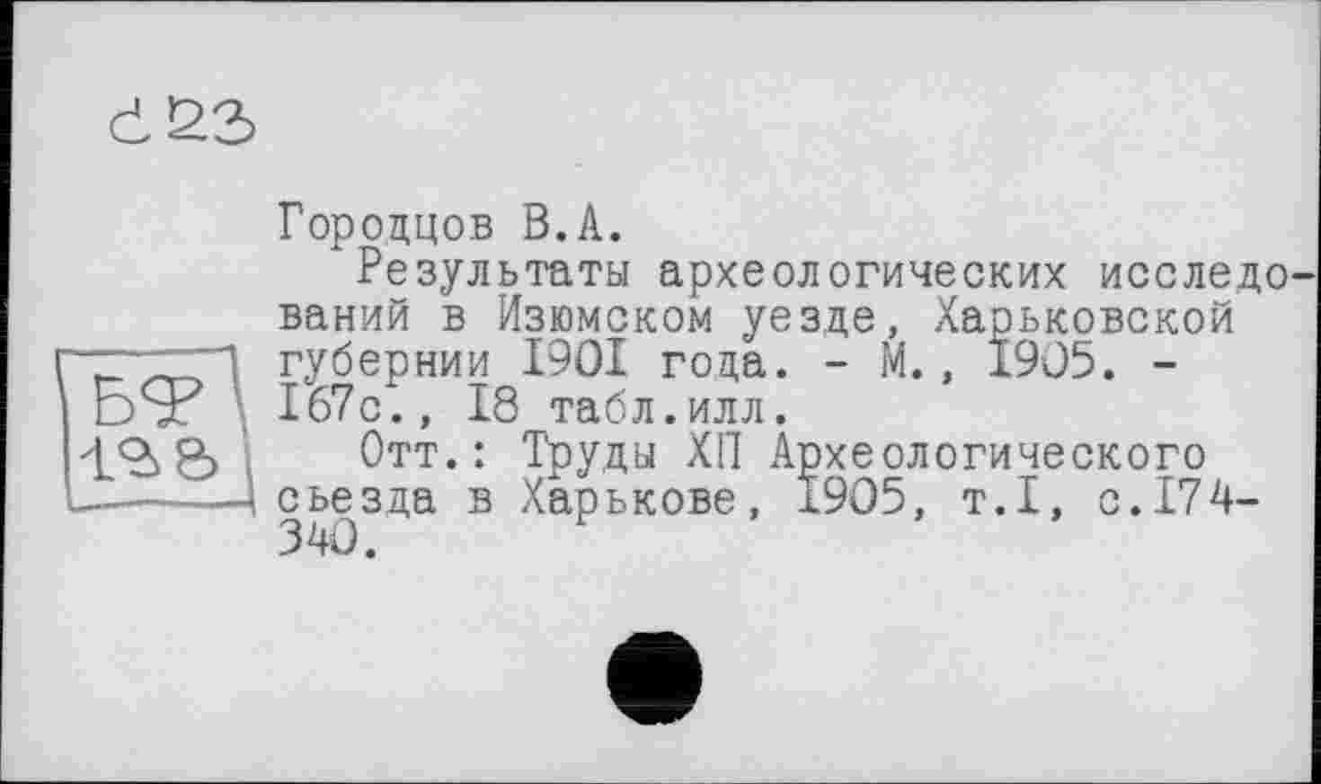 ﻿cL23>
Городцов В.A.
Результаты археологических исследо ваний в Изюмском уезде, Харьковской губернии 1901 года. - М., 1905. -эТ 167с., 18 табл.илл.
z<à&, Отт.: Труды ХП Археологического —-----< съезда в Харькове, Ï9O5, т.1, с.174-
340.